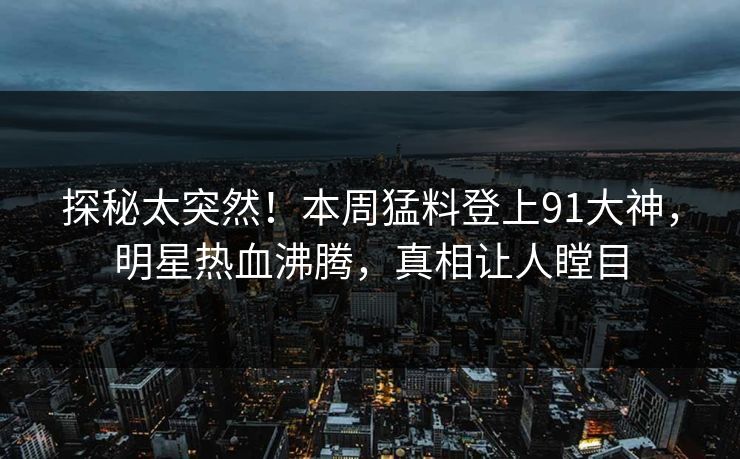 探秘太突然！本周猛料登上91大神，明星热血沸腾，真相让人瞠目