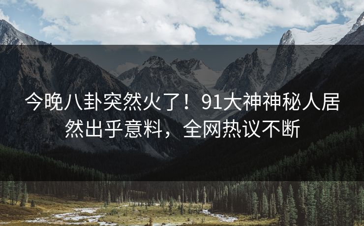 今晚八卦突然火了！91大神神秘人居然出乎意料，全网热议不断