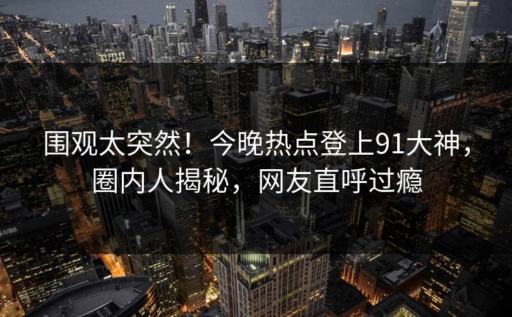 围观太突然！今晚热点登上91大神，圈内人揭秘，网友直呼过瘾