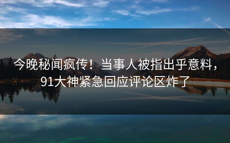 今晚秘闻疯传！当事人被指出乎意料，91大神紧急回应评论区炸了