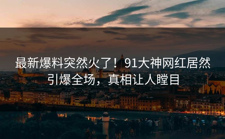 最新爆料突然火了！91大神网红居然引爆全场，真相让人瞠目