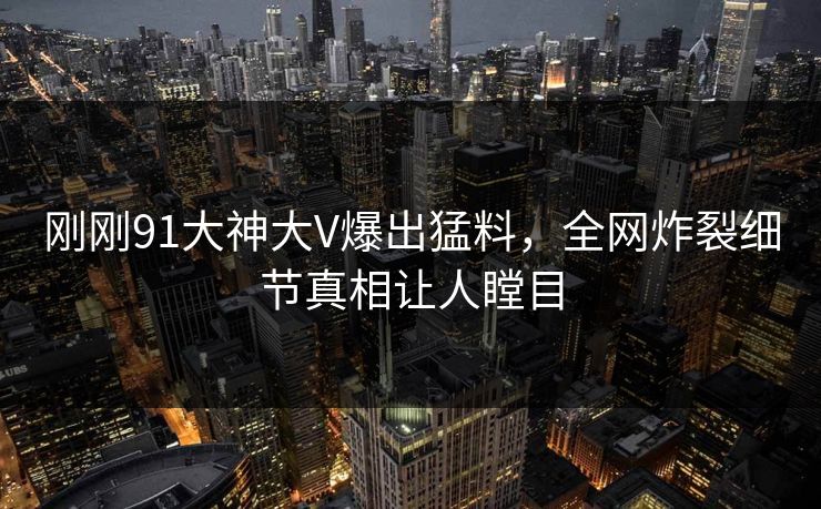 刚刚91大神大V爆出猛料，全网炸裂细节真相让人瞠目