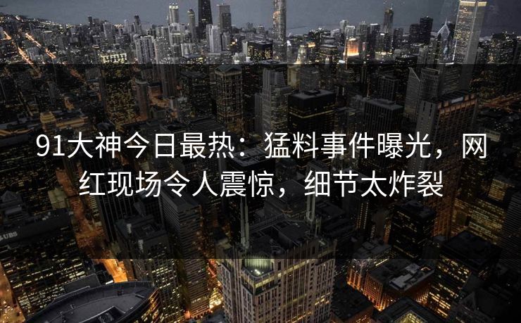 91大神今日最热：猛料事件曝光，网红现场令人震惊，细节太炸裂