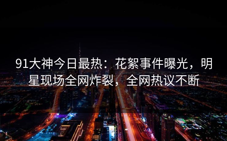 91大神今日最热：花絮事件曝光，明星现场全网炸裂，全网热议不断