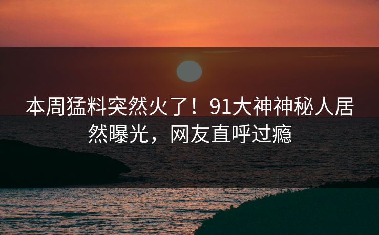 本周猛料突然火了！91大神神秘人居然曝光，网友直呼过瘾
