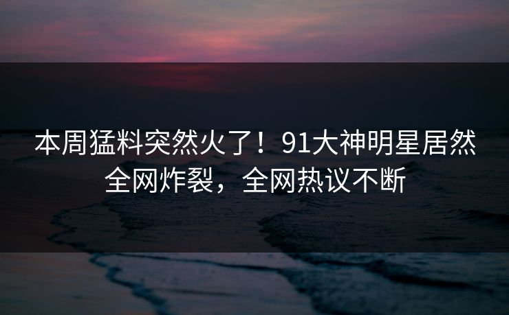 本周猛料突然火了！91大神明星居然全网炸裂，全网热议不断
