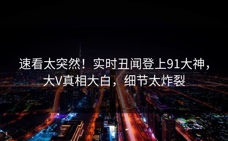 速看太突然！实时丑闻登上91大神，大V真相大白，细节太炸裂