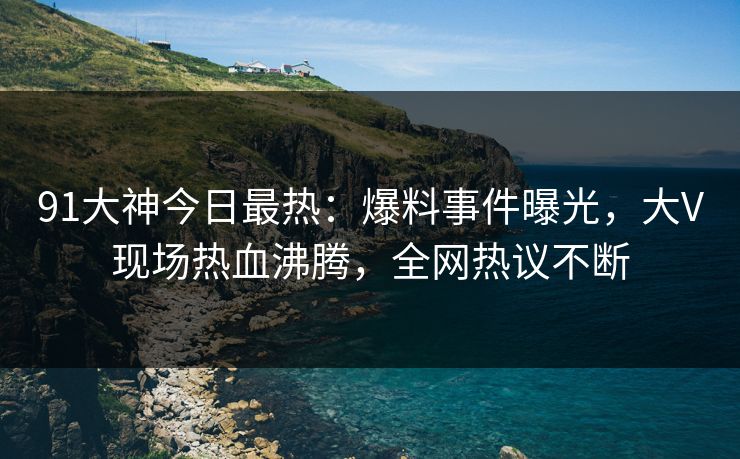 91大神今日最热：爆料事件曝光，大V现场热血沸腾，全网热议不断