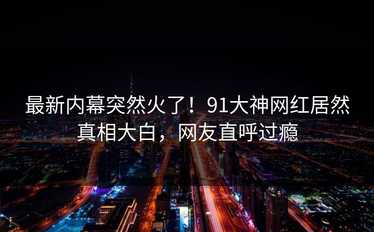 最新内幕突然火了！91大神网红居然真相大白，网友直呼过瘾