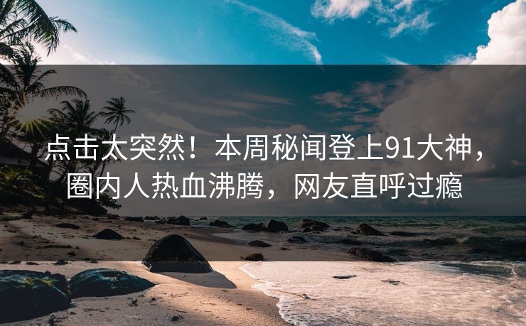 点击太突然！本周秘闻登上91大神，圈内人热血沸腾，网友直呼过瘾