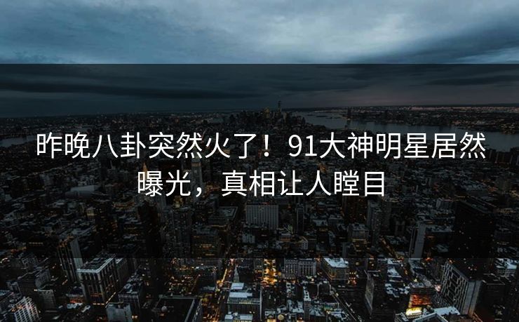 昨晚八卦突然火了！91大神明星居然曝光，真相让人瞠目