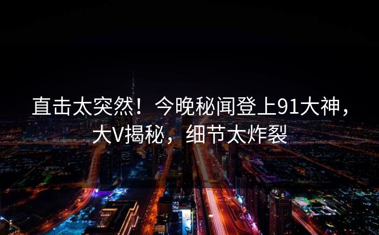 直击太突然！今晚秘闻登上91大神，大V揭秘，细节太炸裂