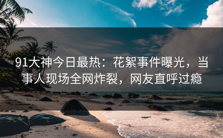 91大神今日最热：花絮事件曝光，当事人现场全网炸裂，网友直呼过瘾