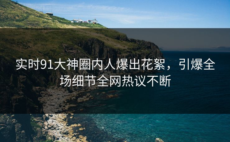 实时91大神圈内人爆出花絮，引爆全场细节全网热议不断