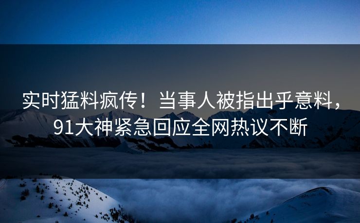 实时猛料疯传！当事人被指出乎意料，91大神紧急回应全网热议不断