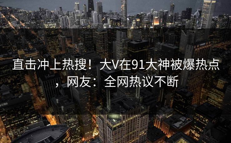 直击冲上热搜！大V在91大神被爆热点，网友：全网热议不断