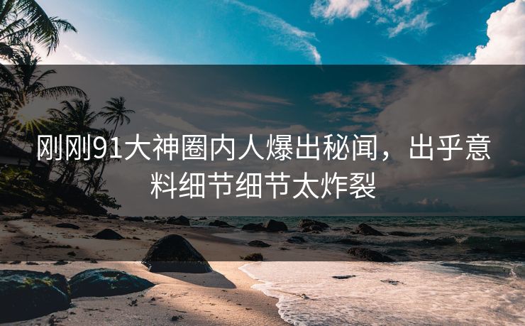 刚刚91大神圈内人爆出秘闻，出乎意料细节细节太炸裂