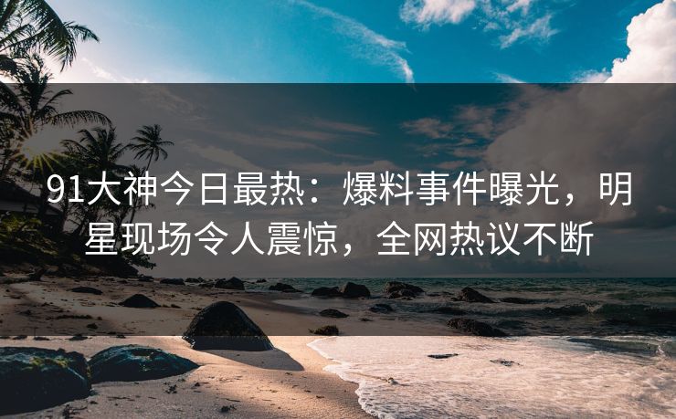 91大神今日最热：爆料事件曝光，明星现场令人震惊，全网热议不断
