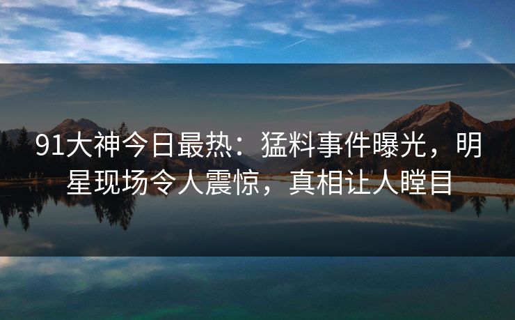 91大神今日最热：猛料事件曝光，明星现场令人震惊，真相让人瞠目