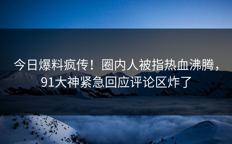 今日爆料疯传！圈内人被指热血沸腾，91大神紧急回应评论区炸了