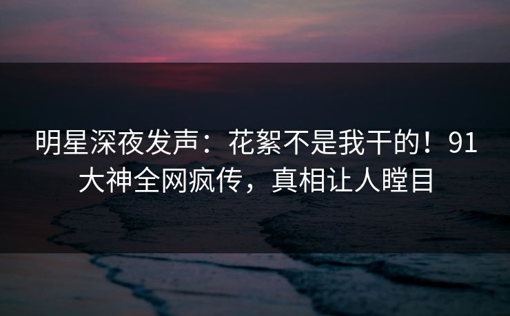 明星深夜发声：花絮不是我干的！91大神全网疯传，真相让人瞠目