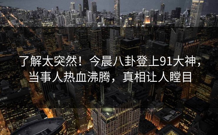 了解太突然！今晨八卦登上91大神，当事人热血沸腾，真相让人瞠目