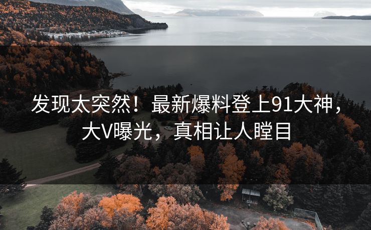发现太突然！最新爆料登上91大神，大V曝光，真相让人瞠目