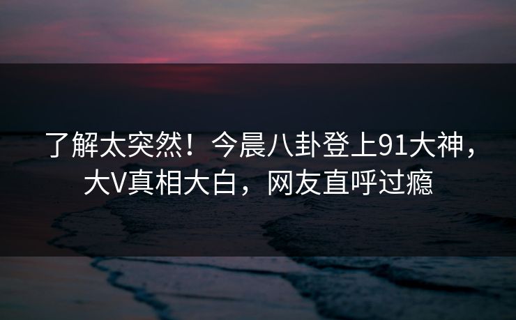 了解太突然！今晨八卦登上91大神，大V真相大白，网友直呼过瘾