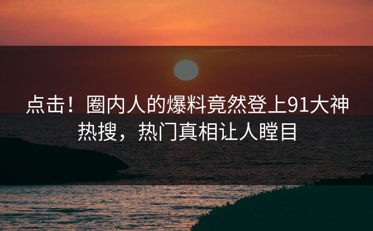 点击！圈内人的爆料竟然登上91大神热搜，热门真相让人瞠目