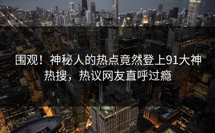 围观！神秘人的热点竟然登上91大神热搜，热议网友直呼过瘾