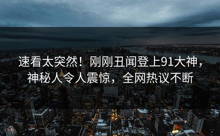 速看太突然！刚刚丑闻登上91大神，神秘人令人震惊，全网热议不断