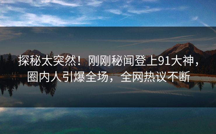 探秘太突然！刚刚秘闻登上91大神，圈内人引爆全场，全网热议不断
