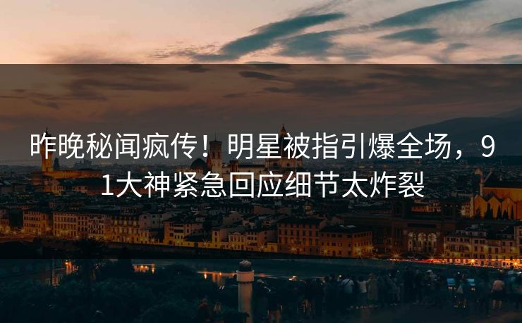 昨晚秘闻疯传！明星被指引爆全场，91大神紧急回应细节太炸裂