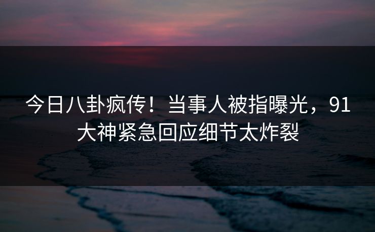 今日八卦疯传！当事人被指曝光，91大神紧急回应细节太炸裂