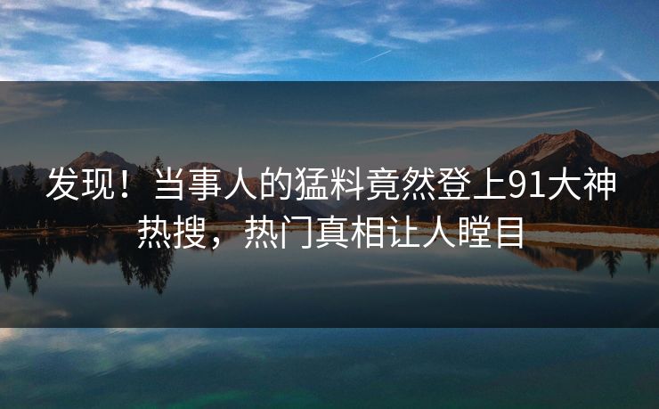 发现！当事人的猛料竟然登上91大神热搜，热门真相让人瞠目