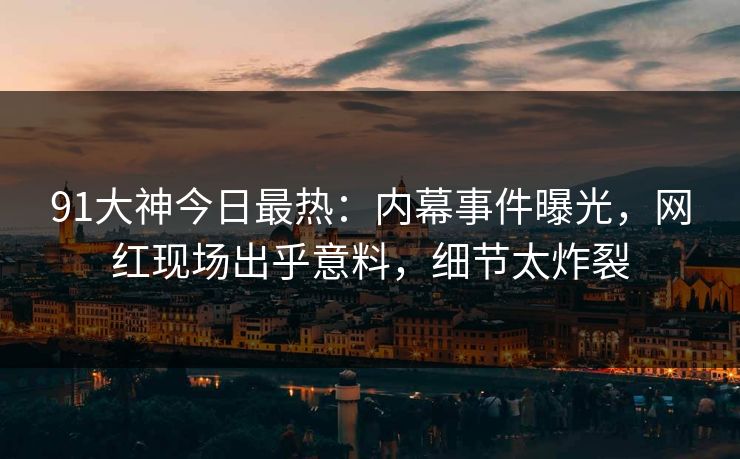 91大神今日最热：内幕事件曝光，网红现场出乎意料，细节太炸裂