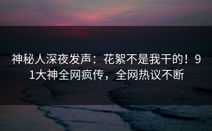 神秘人深夜发声：花絮不是我干的！91大神全网疯传，全网热议不断