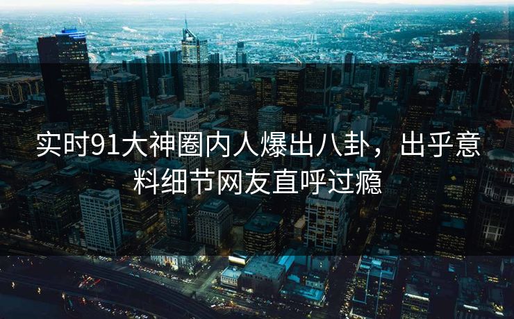 实时91大神圈内人爆出八卦，出乎意料细节网友直呼过瘾