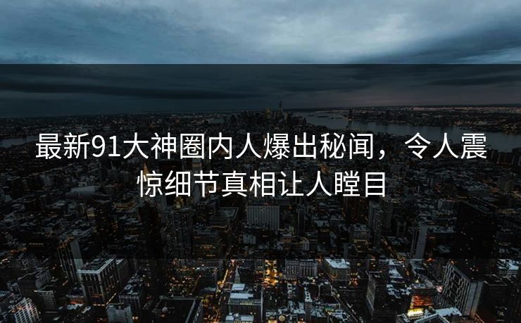 最新91大神圈内人爆出秘闻，令人震惊细节真相让人瞠目