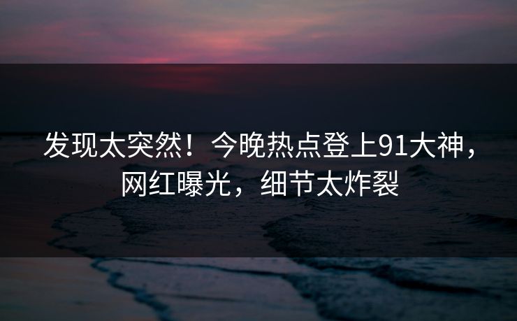 发现太突然！今晚热点登上91大神，网红曝光，细节太炸裂