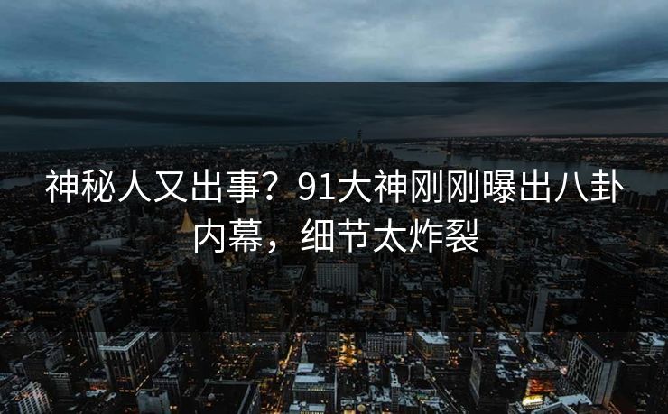 神秘人又出事？91大神刚刚曝出八卦内幕，细节太炸裂