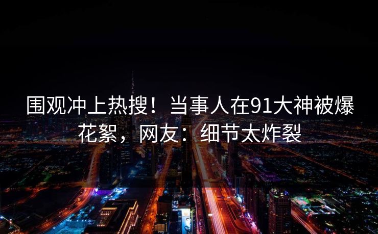 围观冲上热搜！当事人在91大神被爆花絮，网友：细节太炸裂