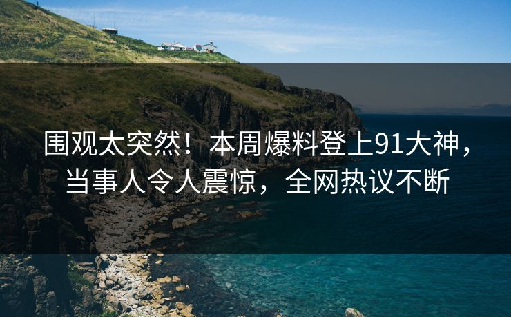 围观太突然！本周爆料登上91大神，当事人令人震惊，全网热议不断