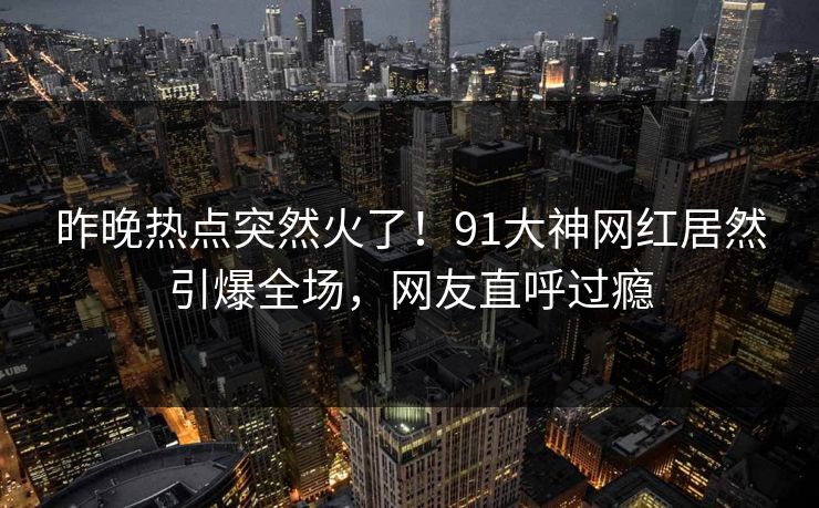 昨晚热点突然火了!91大神网红居然引爆全场,网友直呼过瘾 昨晚热点突然火了!91大神网红居然引爆全场,网友直呼过瘾