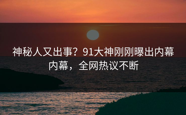 神秘人又出事？91大神刚刚曝出内幕内幕，全网热议不断