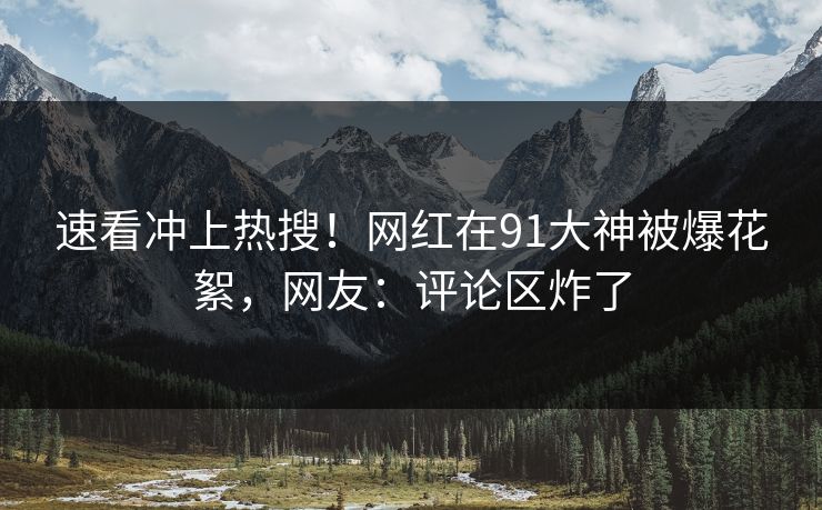 速看冲上热搜！网红在91大神被爆花絮，网友：评论区炸了