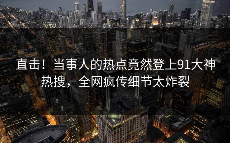 直击！当事人的热点竟然登上91大神热搜，全网疯传细节太炸裂