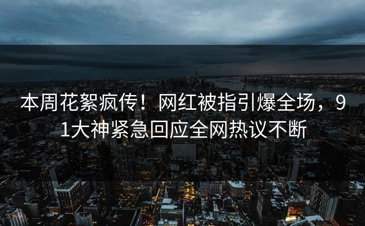 本周花絮疯传！网红被指引爆全场，91大神紧急回应全网热议不断