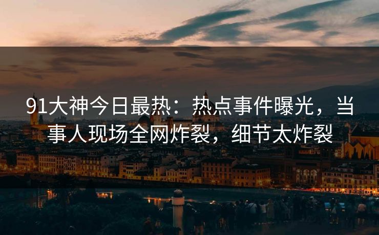 91大神今日最热：热点事件曝光，当事人现场全网炸裂，细节太炸裂
