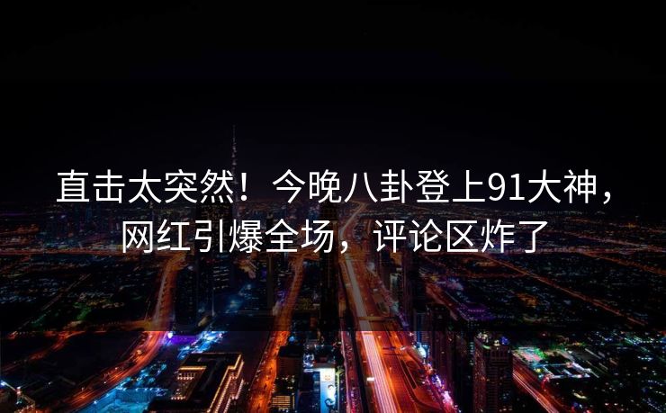 直击太突然！今晚八卦登上91大神，网红引爆全场，评论区炸了